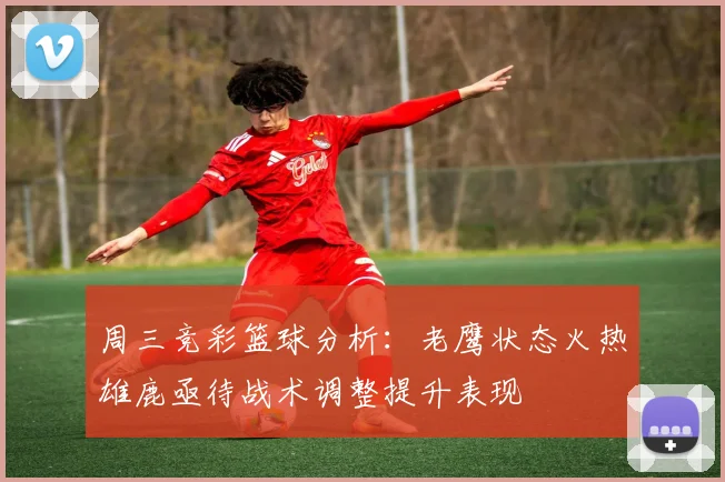 周三竞彩篮球分析：老鹰状态火热雄鹿亟待战术调整提升表现