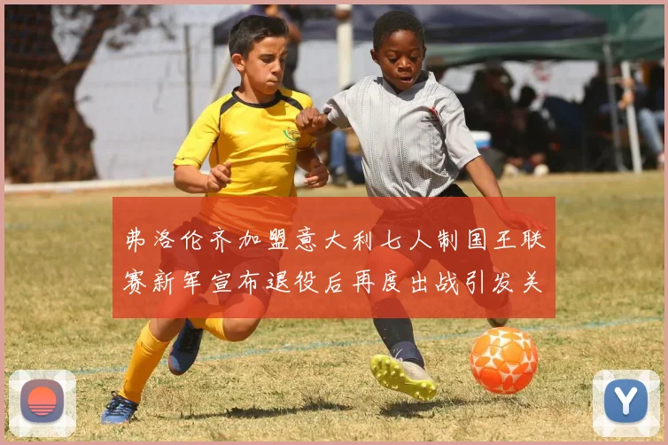 弗洛伦齐加盟意大利七人制国王联赛新军宣布退役后再度出战引发关注