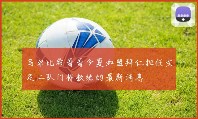乌尔比希哥哥今夏加盟拜仁担任女足二队门将教练的最新消息