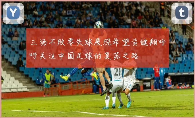 三场不败零失球展现希望黄健翔呼吁关注中国足球的复苏之路