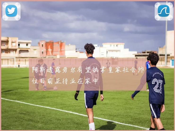 阿斯透露劳尔有望执掌皇家社会帅位目前正待业在家中