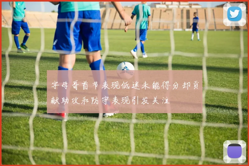 字母哥首节表现低迷未能得分却贡献助攻和防守表现引发关注