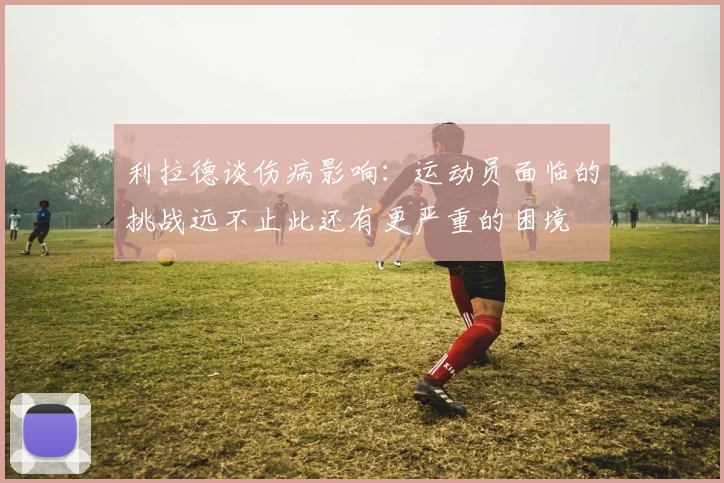 利拉德谈伤病影响：运动员面临的挑战远不止此还有更严重的困境