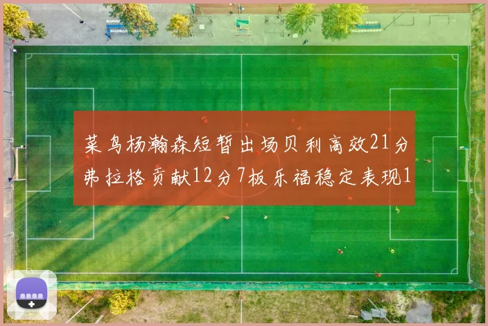 菜鸟杨瀚森短暂出场贝利高效21分弗拉格贡献12分7板乐福稳定表现13投13分