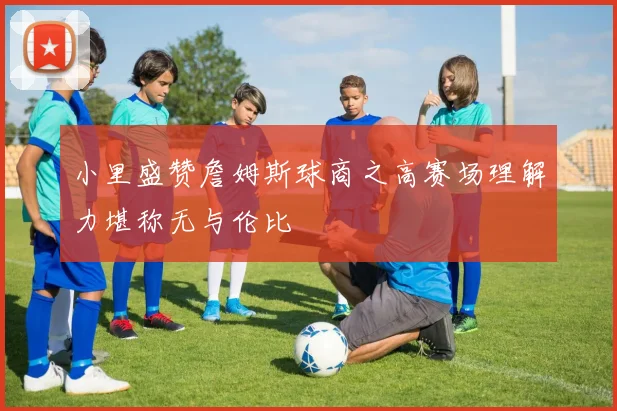 小里盛赞詹姆斯球商之高赛场理解力堪称无与伦比