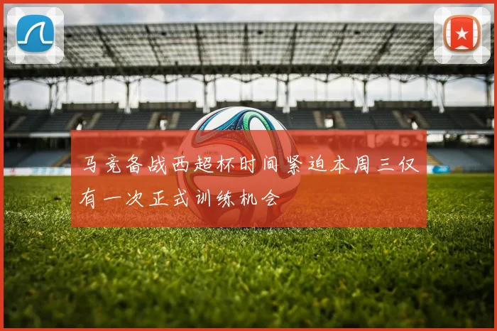 马竞备战西超杯时间紧迫本周三仅有一次正式训练机会