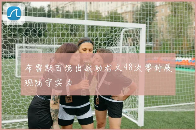 布雷默百场出战助尤文48次零封展现防守实力