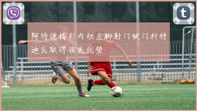 阿玛德精彩内切左脚射门破门科特迪瓦取得领先优势