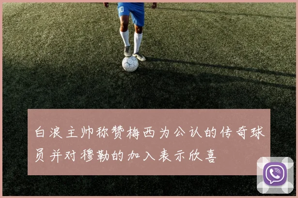 白浪主帅称赞梅西为公认的传奇球员并对穆勒的加入表示欣喜