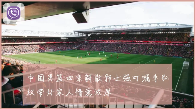 中国男篮回京解散郭士强叮嘱李弘权带好家人情意浓厚