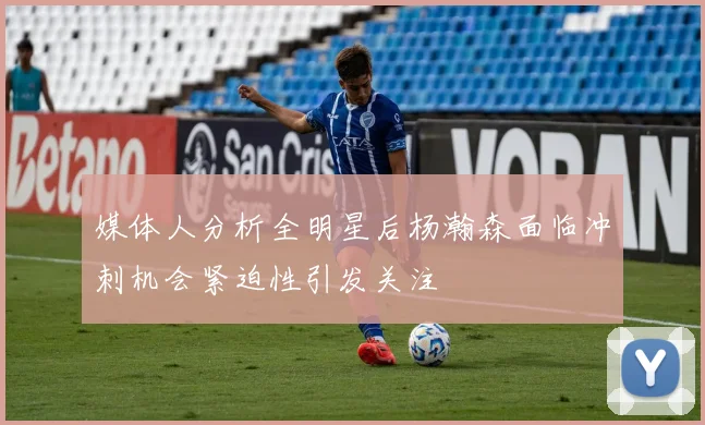 媒体人分析全明星后杨瀚森面临冲刺机会紧迫性引发关注