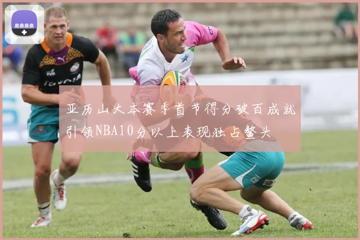 亚历山大本赛季首节得分破百成就引领NBA10分以上表现独占鳌头