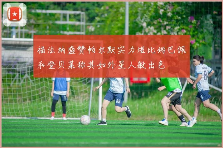 福法纳盛赞帕尔默实力堪比姆巴佩和登贝莱称其如外星人般出色