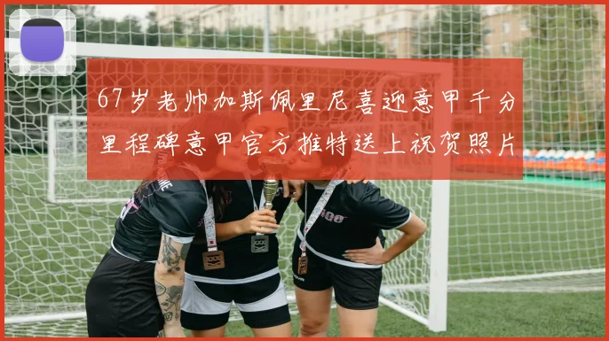 67岁老帅加斯佩里尼喜迎意甲千分里程碑意甲官方推特送上祝贺照片