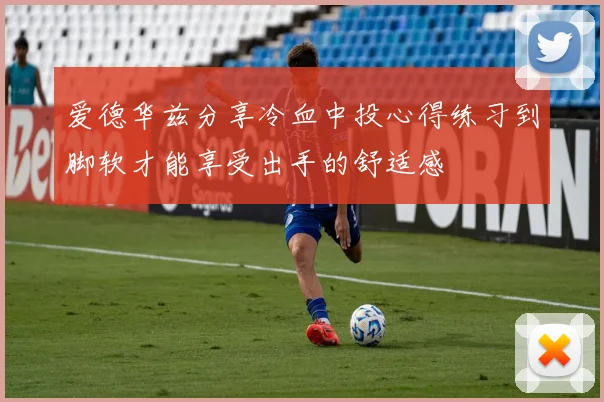 爱德华兹分享冷血中投心得练习到脚软才能享受出手的舒适感