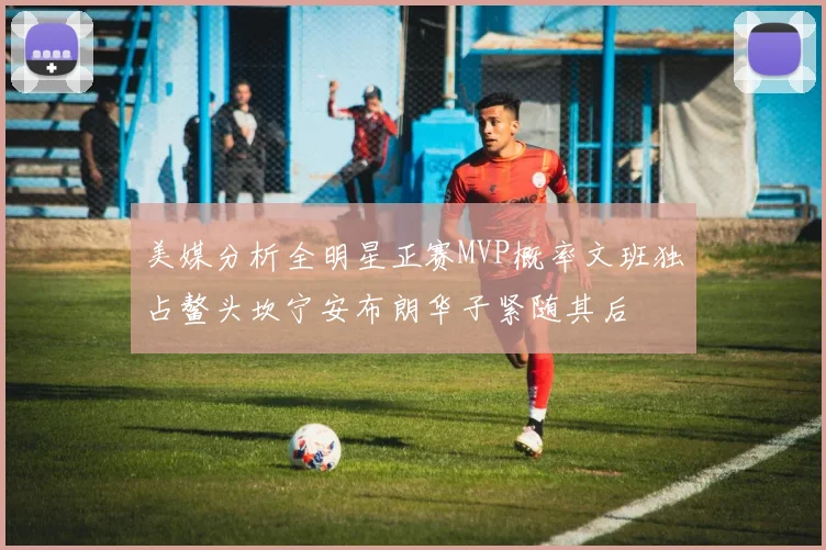 美媒分析全明星正赛MVP概率文班独占鳌头坎宁安布朗华子紧随其后