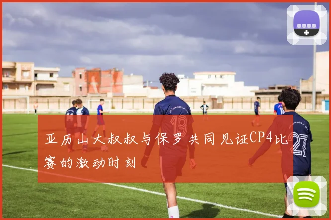 亚历山大叔叔与保罗共同见证CP4比赛的激动时刻