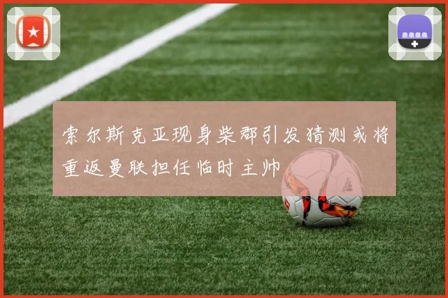 索尔斯克亚现身柴郡引发猜测或将重返曼联担任临时主帅