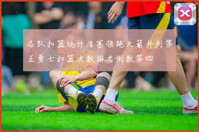 各队扣篮统计活塞领跑火箭并列第五勇士扣篮次数排名倒数第四