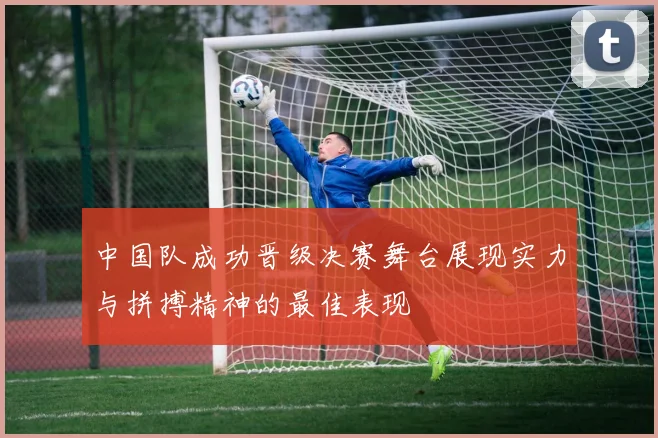 中国队成功晋级决赛舞台展现实力与拼搏精神的最佳表现
