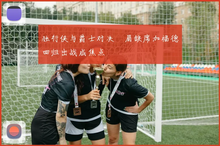 独行侠与爵士对决濃眉缺席加福德回归出战成焦点