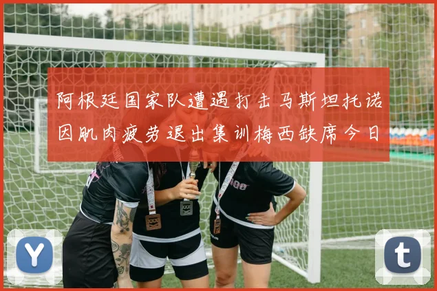 阿根廷国家队遭遇打击马斯坦托诺因肌肉疲劳退出集训梅西缺席今日比赛