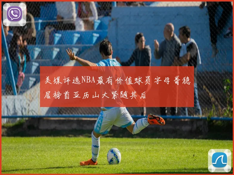 美媒评选NBA最有价值球员字母哥稳居榜首亚历山大紧随其后