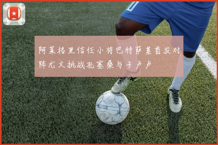 阿莱格里信任小将巴特萨基首发对阵尤文挑战孔塞桑与卡卢卢