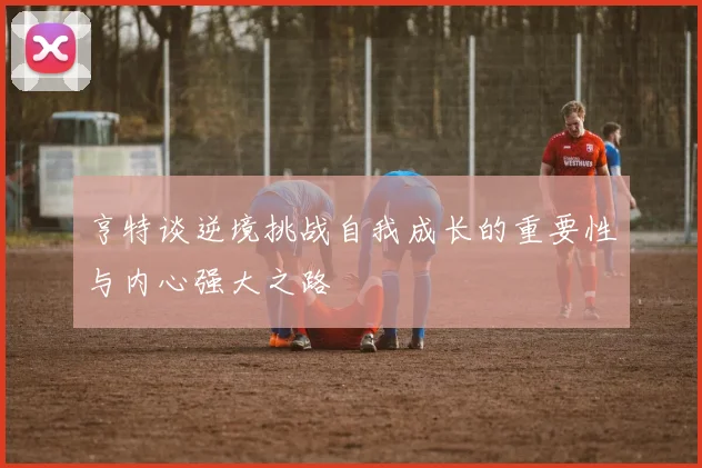 亨特谈逆境挑战自我成长的重要性与内心强大之路