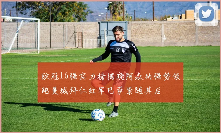 欧冠16强实力榜揭晓阿森纳强势领跑曼城拜仁红军巴萨紧随其后