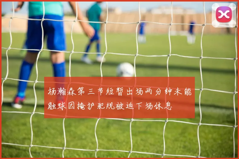杨瀚森第三节短暂出场两分钟未能触球因掩护犯规被迫下场休息