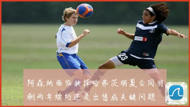 阿森纳面临抉择哈弗茨明夏合同将剩两年续约还是出售成关键问题