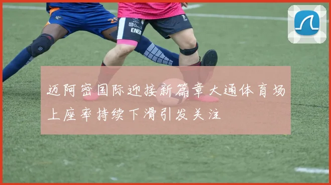 迈阿密国际迎接新篇章大通体育场上座率持续下滑引发关注