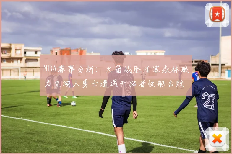 NBA赛事分析：火箭战胜活塞森林狼力克湖人勇士遭遇开拓者快船击败太阳