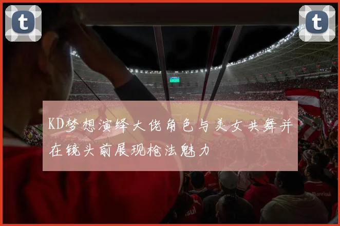 KD梦想演绎大佬角色与美女共舞并在镜头前展现枪法魅力
