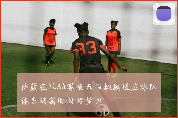 林葳在NCAA赛场面临挑战适应球队体系仍需时间与努力