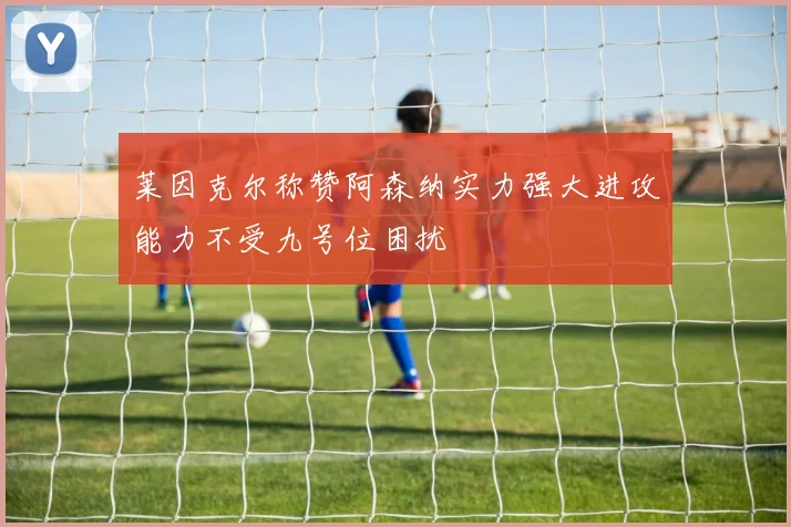 莱因克尔称赞阿森纳实力强大进攻能力不受九号位困扰