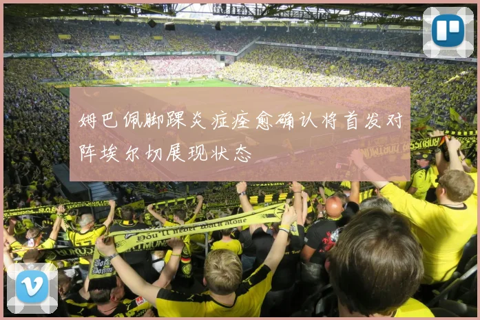 姆巴佩脚踝炎症痊愈确认将首发对阵埃尔切展现状态