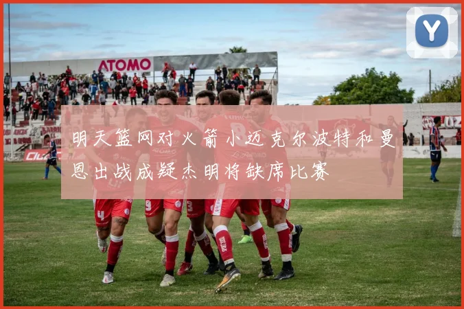 明天篮网对火箭小迈克尔波特和曼恩出战成疑杰明将缺席比赛