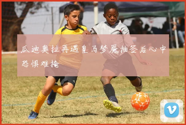 瓜迪奥拉再遇皇马梦魇抽签后心中恐惧难掩