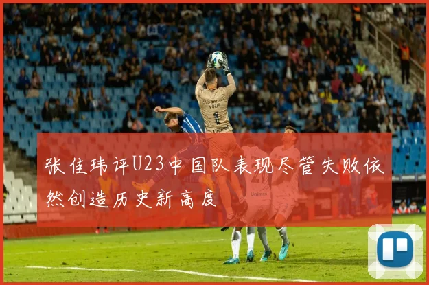 张佳玮评U23中国队表现尽管失败依然创造历史新高度