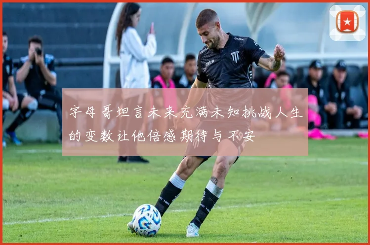 字母哥坦言未来充满未知挑战人生的变数让他倍感期待与不安