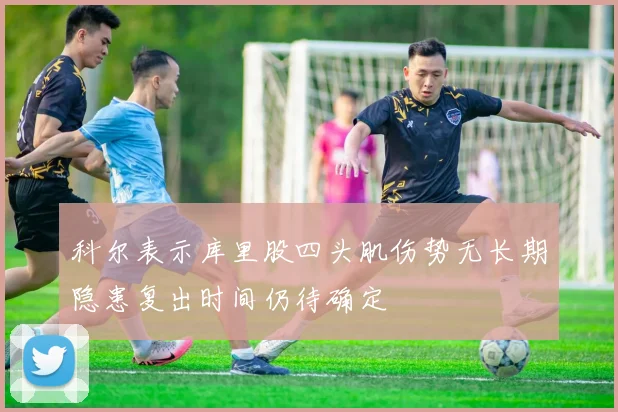 科尔表示库里股四头肌伤势无长期隐患复出时间仍待确定