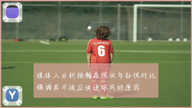 媒体人分析杨瀚森现状与孙悦对比强调其不适应快速球风的原因