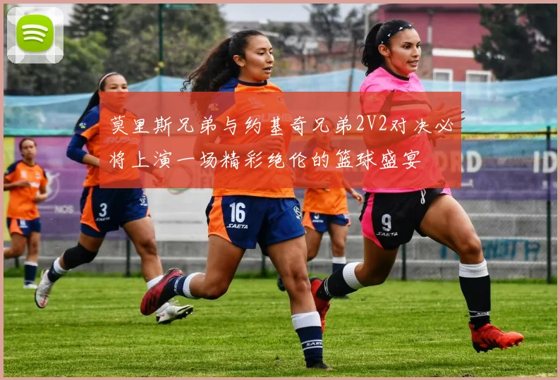 莫里斯兄弟与约基奇兄弟2V2对决必将上演一场精彩绝伦的篮球盛宴