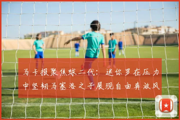 马卡报聚焦球二代：迷你罗在压力中坚韧马塞洛之子展现自由奔放风采