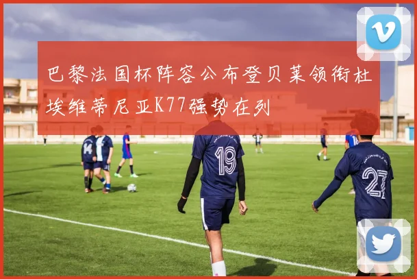 巴黎法国杯阵容公布登贝莱领衔杜埃维蒂尼亚K77强势在列